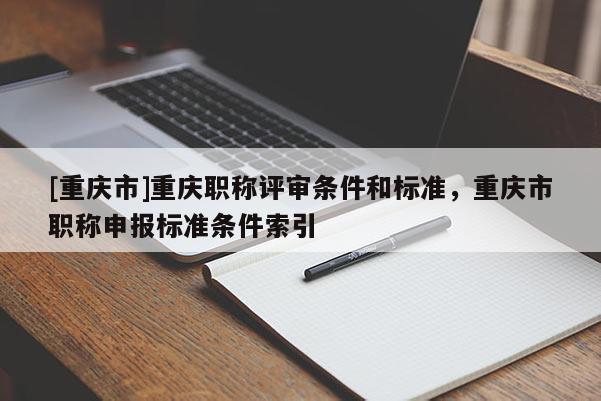 [重慶市]重慶職稱評(píng)審條件和標(biāo)準(zhǔn)，重慶市職稱申報(bào)標(biāo)準(zhǔn)條件索引
