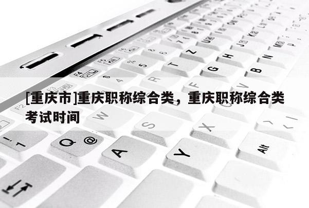 [重慶市]重慶職稱綜合類，重慶職稱綜合類考試時(shí)間