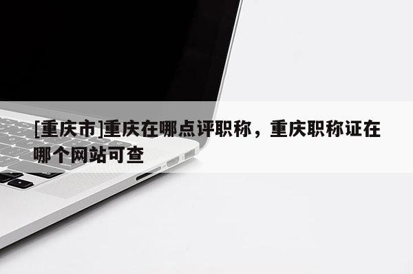 [重慶市]重慶在哪點(diǎn)評(píng)職稱，重慶職稱證在哪個(gè)網(wǎng)站可查