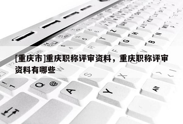 [重慶市]重慶職稱評(píng)審資料，重慶職稱評(píng)審資料有哪些