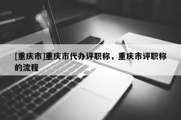 [重慶市]重慶市代辦評(píng)職稱，重慶市評(píng)職稱的流程