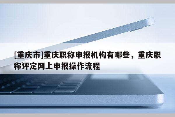 [重慶市]重慶職稱申報(bào)機(jī)構(gòu)有哪些，重慶職稱評(píng)定網(wǎng)上申報(bào)操作流程