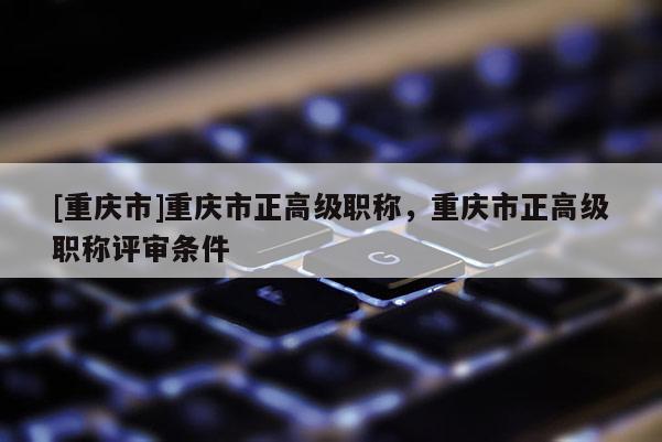 [重慶市]重慶市正高級(jí)職稱，重慶市正高級(jí)職稱評(píng)審條件
