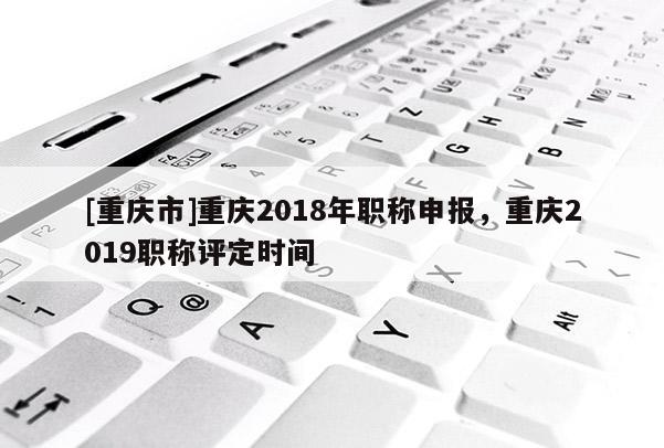 [重慶市]重慶2018年職稱(chēng)申報(bào)，重慶2019職稱(chēng)評(píng)定時(shí)間