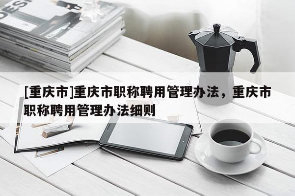 [重慶市]重慶市職稱聘用管理辦法，重慶市職稱聘用管理辦法細則