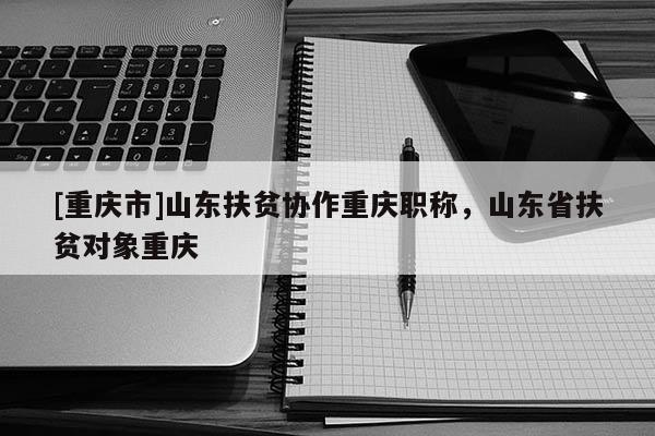 [重慶市]山東扶貧協(xié)作重慶職稱，山東省扶貧對象重慶