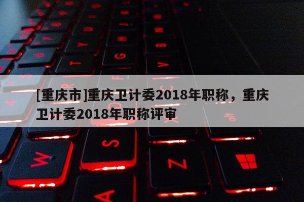 [重慶市]重慶衛(wèi)計委2018年職稱，重慶衛(wèi)計委2018年職稱評審