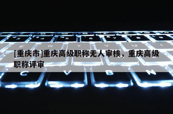[重慶市]重慶高級(jí)職稱無(wú)人審核，重慶高級(jí)職稱評(píng)審