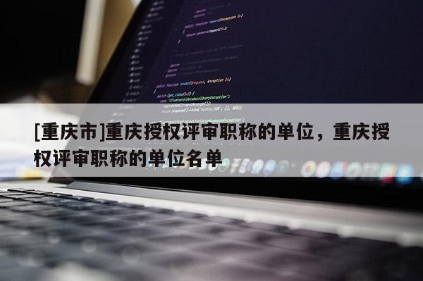 [重慶市]重慶授權(quán)評審職稱的單位，重慶授權(quán)評審職稱的單位名單