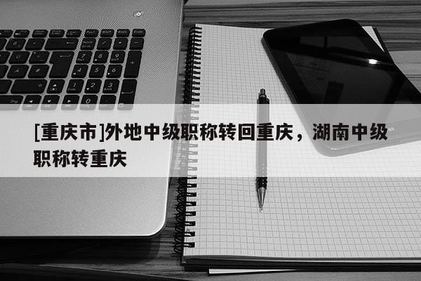 [重慶市]外地中級(jí)職稱轉(zhuǎn)回重慶，湖南中級(jí)職稱轉(zhuǎn)重慶