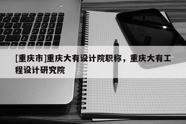 [重慶市]重慶大有設(shè)計院職稱，重慶大有工程設(shè)計研究院