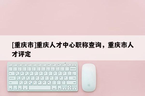 [重慶市]重慶人才中心職稱(chēng)查詢(xún)，重慶市人才評(píng)定