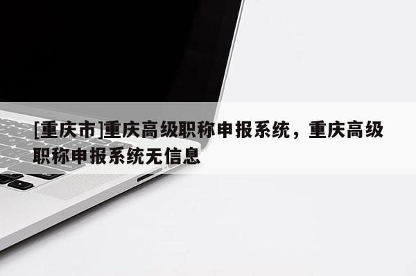 [重慶市]重慶高級(jí)職稱申報(bào)系統(tǒng)，重慶高級(jí)職稱申報(bào)系統(tǒng)無信息