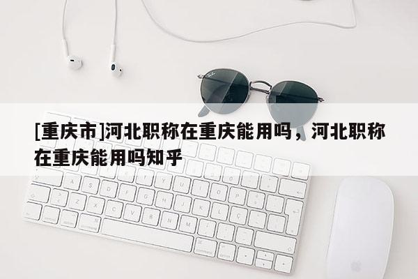 [重慶市]河北職稱在重慶能用嗎，河北職稱在重慶能用嗎知乎