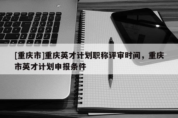 [重慶市]重慶英才計(jì)劃職稱評審時(shí)間，重慶市英才計(jì)劃申報(bào)條件