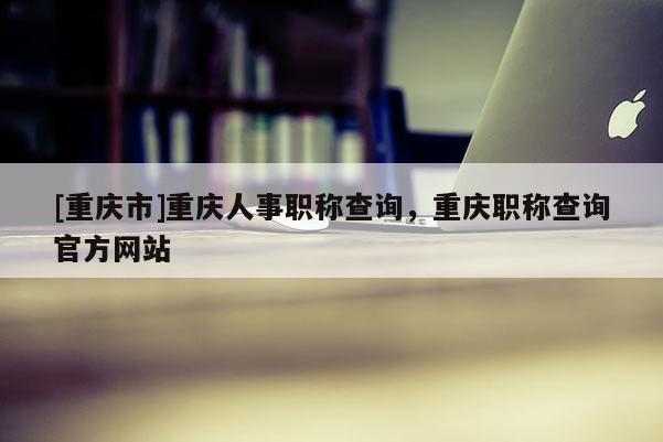 [重慶市]重慶人事職稱查詢，重慶職稱查詢官方網(wǎng)站