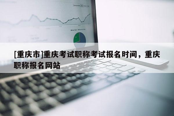 [重慶市]重慶考試職稱考試報名時間，重慶職稱報名網(wǎng)站