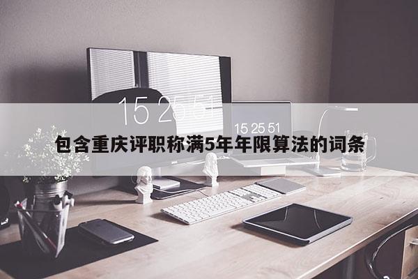 包含重慶評職稱滿5年年限算法的詞條