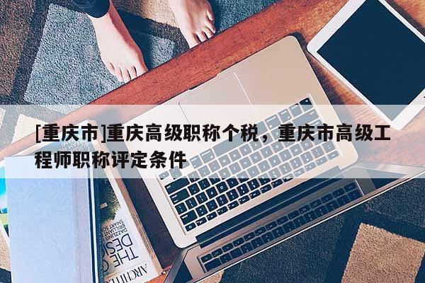 [重慶市]重慶高級職稱個稅，重慶市高級工程師職稱評定條件