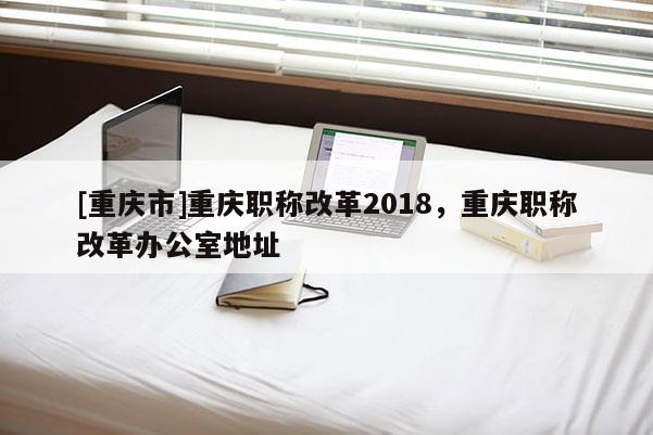 [重慶市]重慶職稱改革2018，重慶職稱改革辦公室地址