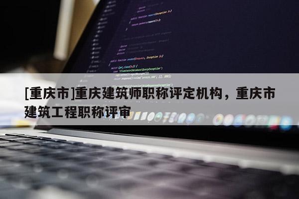 [重慶市]重慶建筑師職稱(chēng)評(píng)定機(jī)構(gòu)，重慶市建筑工程職稱(chēng)評(píng)審