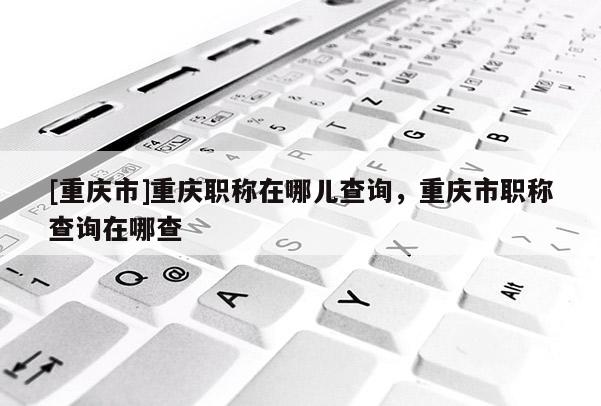 [重慶市]重慶職稱在哪兒查詢，重慶市職稱查詢在哪查