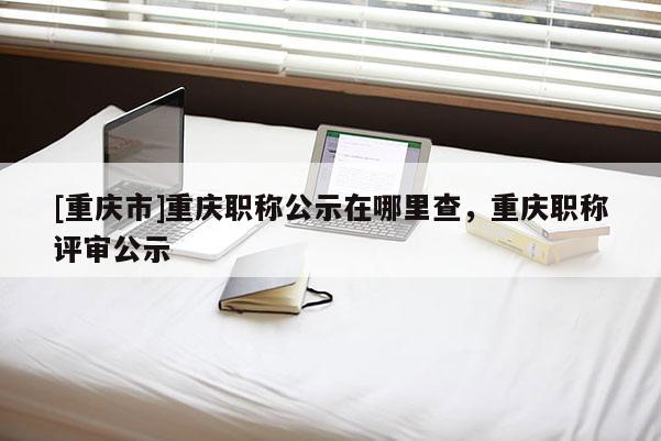 [重慶市]重慶職稱公示在哪里查，重慶職稱評審公示