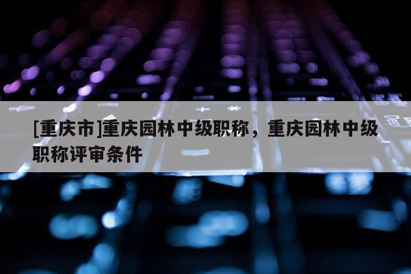 [重慶市]重慶園林中級(jí)職稱(chēng)，重慶園林中級(jí)職稱(chēng)評(píng)審條件