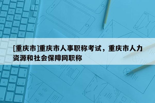 [重慶市]重慶市人事職稱考試，重慶市人力資源和社會(huì)保障網(wǎng)職稱