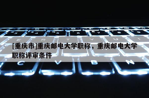 [重慶市]重慶郵電大學(xué)職稱，重慶郵電大學(xué)職稱評審條件