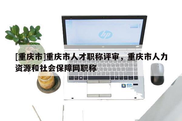 [重慶市]重慶市人才職稱評審，重慶市人力資源和社會保障網(wǎng)職稱