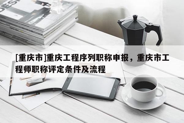 [重慶市]重慶工程序列職稱申報，重慶市工程師職稱評定條件及流程
