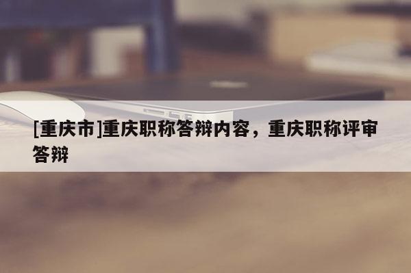 [重慶市]重慶職稱答辯內(nèi)容，重慶職稱評(píng)審答辯
