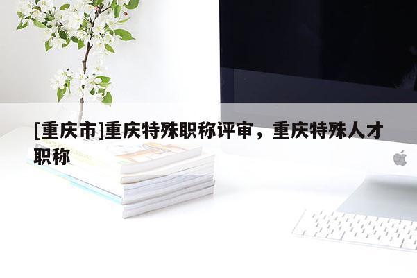 [重慶市]重慶特殊職稱評(píng)審，重慶特殊人才職稱