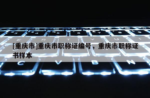 [重慶市]重慶市職稱證編號(hào)，重慶市職稱證書樣本