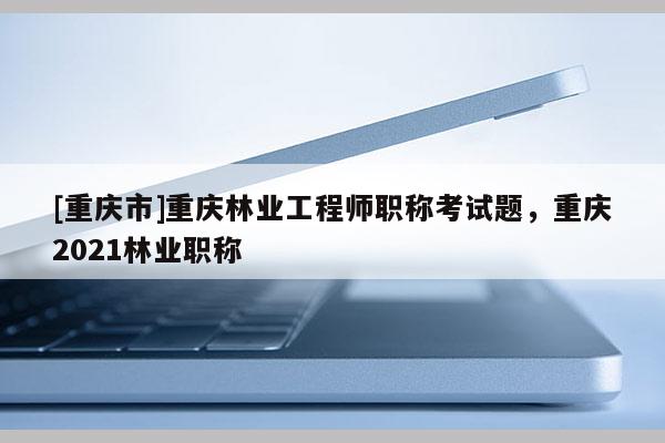 [重慶市]重慶林業(yè)工程師職稱考試題，重慶2021林業(yè)職稱
