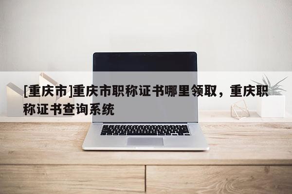 [重慶市]重慶市職稱證書哪里領(lǐng)取，重慶職稱證書查詢系統(tǒng)