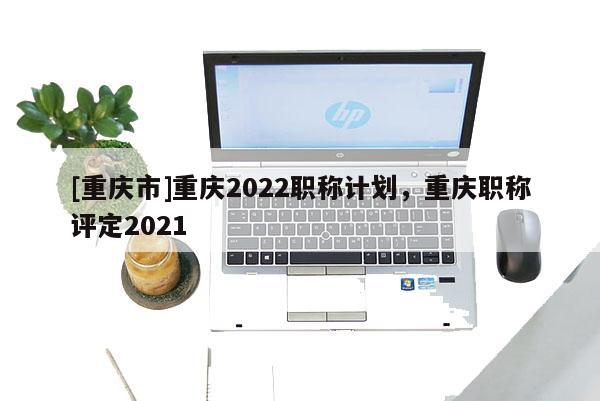 [重慶市]重慶2022職稱計劃，重慶職稱評定2021