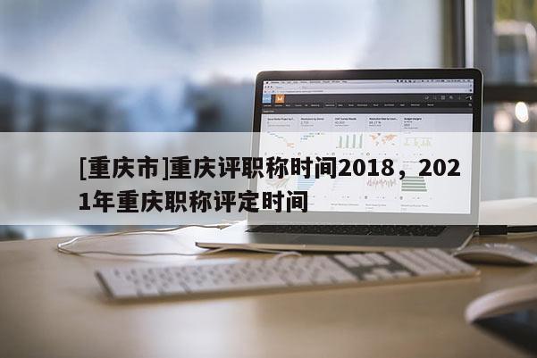 [重慶市]重慶評(píng)職稱時(shí)間2018，2021年重慶職稱評(píng)定時(shí)間