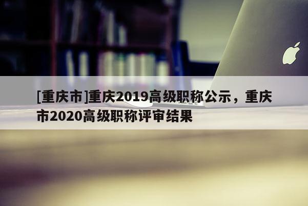 [重慶市]重慶2019高級職稱公示，重慶市2020高級職稱評審結(jié)果