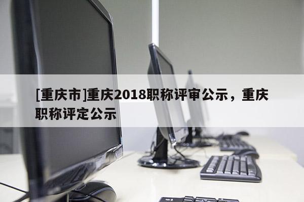 [重慶市]重慶2018職稱評審公示，重慶職稱評定公示