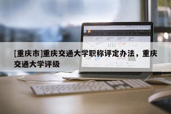 [重慶市]重慶交通大學(xué)職稱評定辦法，重慶交通大學(xué)評級