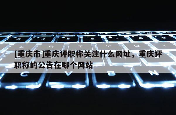 [重慶市]重慶評(píng)職稱關(guān)注什么網(wǎng)址，重慶評(píng)職稱的公告在哪個(gè)網(wǎng)站