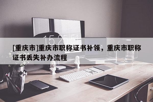 [重慶市]重慶市職稱證書補(bǔ)領(lǐng)，重慶市職稱證書丟失補(bǔ)辦流程