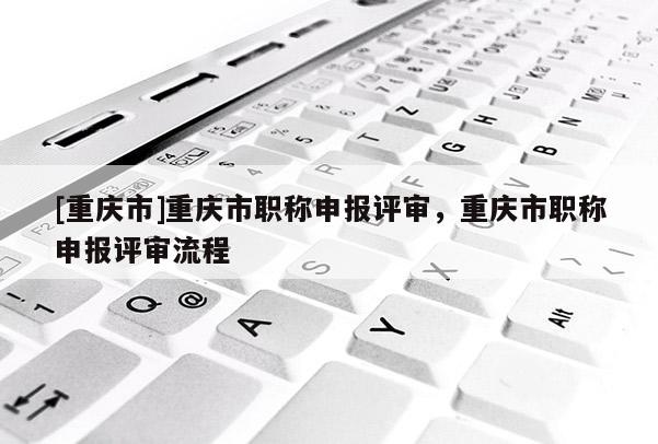 [重慶市]重慶市職稱申報評審，重慶市職稱申報評審流程