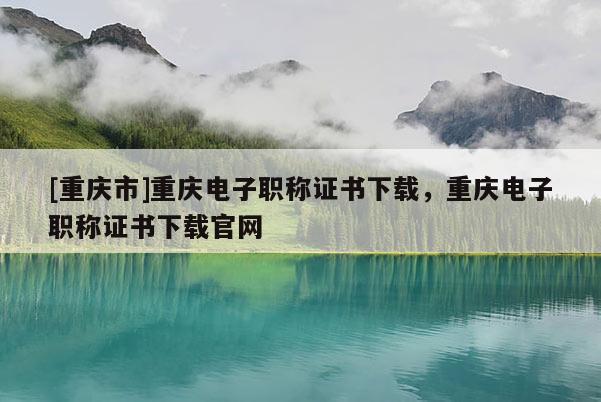 [重慶市]重慶電子職稱證書下載，重慶電子職稱證書下載官網(wǎng)