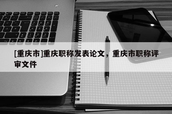 [重慶市]重慶職稱發(fā)表論文，重慶市職稱評審文件