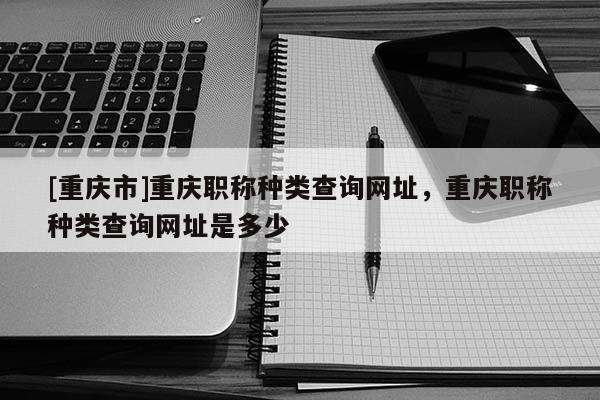 [重慶市]重慶職稱種類查詢網(wǎng)址，重慶職稱種類查詢網(wǎng)址是多少