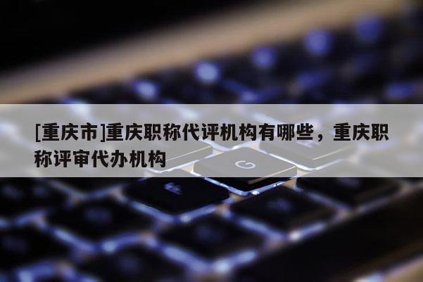 [重慶市]重慶職稱代評(píng)機(jī)構(gòu)有哪些，重慶職稱評(píng)審代辦機(jī)構(gòu)