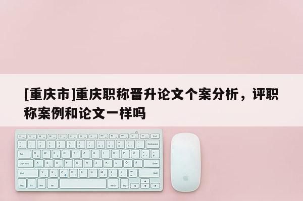 [重慶市]重慶職稱晉升論文個(gè)案分析，評(píng)職稱案例和論文一樣嗎